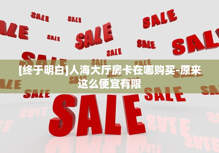 [终于明白]人海大厅房卡在哪购买-原来这么便宜有限