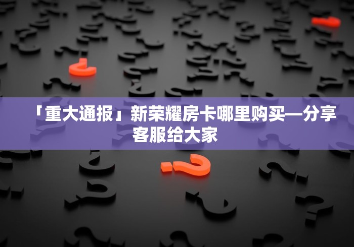 「重大通报」新荣耀房卡哪里购买—分享客服给大家 「重大通报」新荣耀房卡哪里购买—分享客服给大家